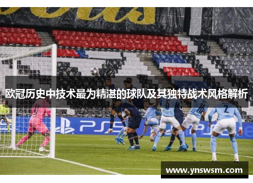 欧冠历史中技术最为精湛的球队及其独特战术风格解析